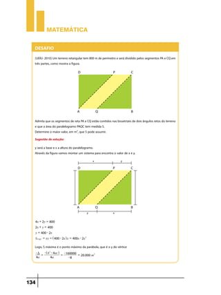 Matemática

Desafio
(UERJ- 2010) Um terreno retangular tem 800 m de perímetro e será dividido pelos segmentos PA e CQ em
três partes, como mostra a figura. 

Admita que os segmentos de reta PA e CQ estão contidos nas bissetrizes de dois ângulos retos do terreno
e que a área do paralelogramo PAQC tem medida S. 
Determine o maior valor, em m2, que S pode assumir.
Sugestão de solução:
y será a base e x a altura do paralelogramo.
Através da figura vamos montar um sistema para encontra o valor de x e y.

4x + 2y = 800
2x + y = 400
y = 400 - 2x
SPAQC = xy = ^400 - 2xh x = 400x - 2x2

Logo, S máxima é o ponto máximo da parábola, que é o y do vértice
- D -^ b2 - 4ach - 160000
= 20.000 m2
=
=
-8
4a
4a

134

 