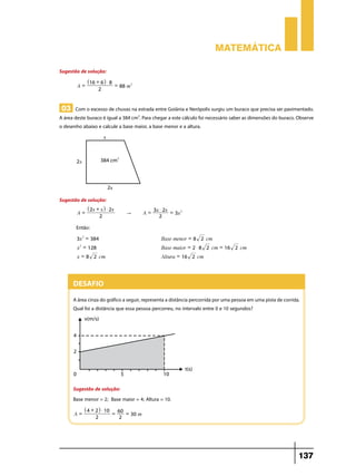 Matemática
Sugestão de solução:
A=

^16 + 6h $ 8
2

= 88 m2

03 Com o excesso de chuvas na estrada entre Goiânia e Nerópolis surgiu um buraco que precisa ser pavimentado.
A área deste buraco é igual a 384 cm2. Para chegar a este cálculo foi necessário saber as dimensões do buraco. Observe
o desenho abaixo e calcule a base maior, a base menor e a altura.

Sugestão de solução:
A=

^ 2x + x h $ 2x
2

"

3x $ 2x = 2
A=
3x
2

Então:
3x2 = 384

Base menor = 8 2 cm

x = 128

Base maior = 2 $ 8 2 cm = 16 2 cm

x = 8 2 cm

Altura = 16 2 cm

2

Desafio
A área cinza do gráfico a seguir, representa a distância percorrida por uma pessoa em uma pista de corrida.
Qual foi a distância que essa pessoa percorreu, no intervalo entre 0 e 10 segundos?

Sugestão de solução:
Base menor = 2; Base maior = 4; Altura = 10.
A=

^4 + 2h $ 10
2

= 60 = 30 m
2

137

 