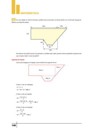 Matemática
02 Em uma cidade no interior de Goiás o prefeito está construindo um bonito jardim em um formato hexagonal.

Observe seu desenho abaixo:

No entanto esse jardim precisa ser gramado e o prefeito quer saber quantos metros quadrados de grama terá
que comprar. Qual é a área do jardim?
Sugestão de solução:
Como este hexágono é irregular, vamos dividi-lo da seguinte forma:

A Área 1 é de um retângulo
A1 = b $ h
A1 = 24 $ 12 = 288 m2

A Área 2 é de um trapézio
A2 =
A2 =

^ B + bh $ h
2

^16 + 6h $ 8
2

= 22 $ 8 = 88 m2
2

A Área 3 é de um triângulo
A3 =
A3 =

140

^ b $ hh
2

^12 $ 10h
2

= 60 m2

 