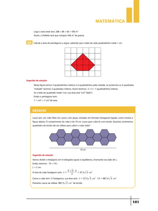 Matemática
Logo a área total será: 288 + 88 + 60 = 436 m2
Assim, o Prefeito terá que comprar 436 m2 de grama.

03 Calcule a área do pentágono a seguir, sabendo que o lado de cada quadradinho mede 1 cm.

Sugestão de solução:
Nesta figura temos 4 quadradinhos inteiros e 6 quadradinhos pela metade, se juntarmos os 6 quadrados
“metade” teremos 3 quadrados inteiros. Assim teremos: 3 + 4 = 7 quadradinhos inteiros.
Se o lado do quadrado mede 1cm, sua área será 1cm² (lado2).
Então o pentágono tem:
7 .1 cm² = 7 cm² de área.

Desafio
Laura tem um colar feito em couro, com peças cortadas em formato hexagonal regular, como mostra a
figura abaixo. O comprimento do colar é de 70 cm. Laura quer cobri-lo com tecido. Quantos centímetros
quadrados de tecido ela vai utilizar para cobrir o colar todo?

Sugestão de solução:
Vamos dividir o hexágono em 6 triângulos iguais e equiláteros, chamando seu lado de L.
Então, teremos: 70 = 14 L
L = 5 cm
A área de cada hexágono será:

A=

52

3 $3
= 37, 5 3 cm2
2

Como o colar tem 13 hexágonos, sua área será: A = 37, 5
Portanto, Laura vai utilizar 487, 5 3 cm2 de tecido.

3 cm2 $ 13 = 487, 5 3 cm2

141

 