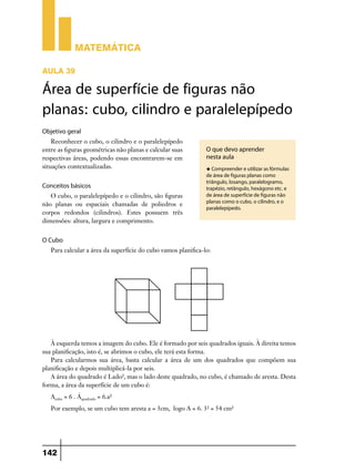Matemática
AULA 39

Área de superfície de figuras não
planas: cubo, cilindro e paralelepípedo
Objetivo geral
Reconhecer o cubo, o cilindro e o paralelepípedo
entre as figuras geométricas não planas e calcular suas
respectivas áreas, podendo essas encontrarem-se em
situações contextualizadas.

Conceitos básicos
O cubo, o paralelepípedo e o cilindro, são figuras
não planas ou espaciais chamadas de poliedros e
corpos redondos (cilindros). Estes possuem três
dimensões: altura, largura e comprimento.

O que devo aprender
nesta aula
u Compreender e utilizar as fórmulas

de área de figuras planas como
triângulo, losango, paralelogramo,
trapézio, retângulo, hexágono etc. e
de área de superfície de figuras não
planas como o cubo, o cilindro, e o
paralelepípedo.

O Cubo
Para calcular a área da superfície do cubo vamos planifica-lo:

À esquerda temos a imagem do cubo. Ele é formado por seis quadrados iguais. À direita temos
sua planificação, isto é, se abrimos o cubo, ele terá esta forma.
Para calcularmos sua área, basta calcular a área de um dos quadrados que compõem sua
planificação e depois multiplicá-la por seis.
A área do quadrado é Lado², mas o lado deste quadrado, no cubo, é chamado de aresta. Desta
forma, a área da superfície de um cubo é:
Acubo = 6 . Áquadrado = 6.a²
Por exemplo, se um cubo tem aresta a = 3cm, logo A = 6. 3² = 54 cm²

142

 