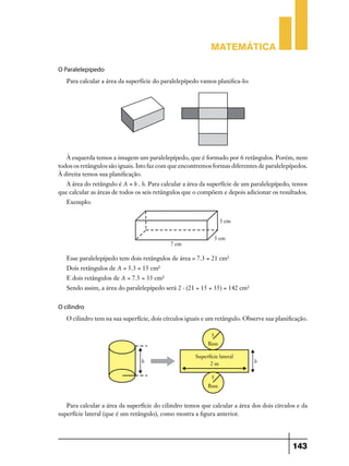 Matemática
O Paralelepípedo
Para calcular a área da superfície do paralelepípedo vamos planifica-lo:

À esquerda temos a imagem um paralelepípedo, que é formado por 6 retângulos. Porém, nem
todos os retângulos são iguais. Isto faz com que encontremos formas diferentes de paralelepípedos.
À direita temos sua planificação.
A área do retângulo é A = b . h. Para calcular a área da superfície de um paralelepípedo, temos
que calcular as áreas de todos os seis retângulos que o compõem e depois adicionar os resultados.
Exemplo:

Esse paralelepípedo tem dois retângulos de área = 7.3 = 21 cm²
Dois retângulos de A = 5.3 = 15 cm²
E dois retângulos de A = 7.5 = 35 cm²
Sendo assim, a área do paralelepípedo será 2 . (21 + 15 + 35) = 142 cm²

O cilindro
O cilindro tem na sua superfície, dois círculos iguais e um retângulo. Observe sua planificação.

Para calcular a área da superfície do cilindro temos que calcular a área dos dois círculos e da
superfície lateral (que é um retângulo), como mostra a figura anterior.

143

 