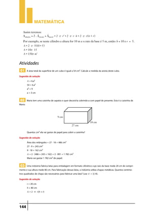 Matemática
Assim teremos:
Acilindro = 2 . Ácírculo + Álateral = 2 $ r $ r2 + 2 $ r $ r $ h = 2 $ r $ r^h + r h
Por exemplo, se neste cilindro a altura for 10 m e o raio da base é 5 m, então: h = 10 e r = 5.
A = 2 $ r $ 5^10 + 5h
A = 10r $ 15
A = 150r m2

Atividades
01 A área total da superfície de um cubo é igual a 54 cm². Calcule a medida da aresta deste cubo.
Sugestão de solução
A = 6.a²
54 = 6.a²
a² = 9
a = 3 cm

02 Maria tem uma caixinha de sapatos e quer decorá-la cobrindo-a com papel de presente. Esta é a caixinha de

Maria:

Quantos cm² ela vai gastar de papel para cobrir a caixinha?
Sugestão de solução
Área dos retângulos = 27 . 18 = 486 cm²
27 . 9 = 243 cm²
9 . 18 = 162 cm²
A = 2 . (486 + 243 + 162) = 2 . 891 = 1 782 cm²
Maria vai gastar 1 782 cm² de papel.

03 Uma indústria fabrica latas para embalagem em formato cilíndrico cujo raio da base mede 20 cm de comprimento e sua altura mede 80 cm. Para fabricação dessas latas, a indústria utiliza chapas metálicas. Quantos centímetros quadrados de chapa são necessários para fabricar uma lata? (use r = 3,14).
Sugestão de solução
r = 20 cm
h = 80 cm
A = 2 . π . r(h + r)

144

 
