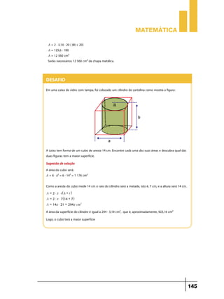 Matemática
A = 2 . 3,14 . 20 ( 80 + 20)
A = 125,6 . 100

A = 12 560 cm²

Serão necessários 12 560 cm² de chapa metálica.

Desafio
Em uma caixa de vidro com tampa, foi colocado um cilindro de cartolina como mostra a figura:

A caixa tem forma de um cubo de aresta 14 cm. Encontre cada uma das suas áreas e descubra qual das
duas figuras tem a maior superfície.
Sugestão de solução
A área do cubo será:
A = 6 . a² = 6 . 14² = 1 176 cm²
Como a aresta do cubo mede 14 cm o raio do cilindro será a metade, isto é, 7 cm, e a altura será 14 cm.
A = 2 $ r $ r^ h + r h
A = 2 $ r $ 7^14 + 7h
A = 14r $ 21 = 294r cm2

A área da superfície do cilindro é igual a 294 . 3,14 cm², que é, aproximadamente, 923,16 cm²
Logo, o cubo terá a maior superfície

145

 