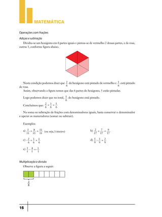 Matemática
Operações com frações
Adiçao e subtração
Dividiu-se um hexágono em 6 partes iguais e pintou-se de vermelho 2 dessas partes, e de rosa,
outras 3, conforme figura abaixo.

Nesta condição podemos dizer que 2 do hexágono está pintado de vermelho e 3 está pintado
6
6
de rosa.
Assim, observando a figura temos que das 6 partes do hexágono, 5 estão pintadas.
Logo podemos dizer que no total, 5 do hexágono está pintado.
6
2 +3 = 5
Concluímos que:
6 6 6
Na soma ou subtração de frações com denominadores iguais, basta conservar o denominador
e operar os numeradores (somar ou subtrair).
Exemplos:
a) 3 + 8 = 11 (ou seja, 1 inteiro) 	b) 2 + 7 = 9
11 11 11
17 17 17
c) - 2 + 3 = 1 	d) 5 - 3 = 2
6 6 6
9 9 9
e) 3 - 4 =- 1
5 5
5

Multiplicação e divisão
Observe a figura a seguir:

16

 