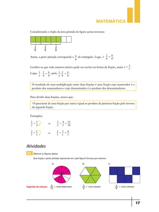 Matemática
Considerando o triplo da área pintada da figura acima teremos:

2 6
Assim, a parte pintada corresponde a 6 do retângulo. Logo, 3 $ = .
8 8
8
3
Lembre-se que todo numero inteiro pode ser escrito na forma de fração, assim 3 = .
1
Logo, 3 $ 2 = 6 , pois, 3 $ 2 = 6 .
1 8 8
1$8
8

O resultado de uma multiplicação entre duas frações é uma fração cujo numerador é o
produto dos numeradores e cujo denominador é o produto dos denominadores.
Para dividir duas frações, temos que:
O quociente de uma fração por outra é igual ao produto da primeira fração pelo inverso
da segunda fração.
Exemplos:
3 '5
2 4

&

3 ' 4 = 12
2 5 10

2 '1
5 3

&

2 '3 = 6
5 1
5

Atividades
01 Observe as figuras abaixo
Que fração a parte pintada representa em cada figura? Escreva por extenso.

Sugestão de soluçao:

17

 