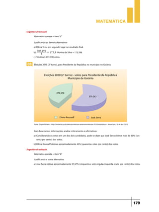 Matemática
Sugestão de solução
Alternativa correta = item “d”
Justificando as demais alternativas
a)	Dilma ficou em segundo lugar no resultado final.
.
b) 7034159 = 175, 8 Marina da Silva = 173.398.
c)	Totalizam 691.598 votos.

03 Eleições 2010 (2° turno), para Presidente da República no município no Goiânia.

Fonte: Disponível em: <http://www.tse.jus.br/eleicoes/eleicoes-anteriores/eleicoes-2010/estatisticas>. Acesso em: 10 de dez. 2012.

Com base nestas informações, analise criticamente as afirmativas:
a)	Considerando os votos em um dos dois candidatos, pode-se dizer que José Serra obteve mais de 60% (sessenta por cento) dos votos.
b)	Dilma Rousseff obteve aproximadamente 42% (quarenta e dois por cento) dos votos.
Sugestão de solução
Alternativa correta = item “b”
Justificando a outra alternativa
a)	José Serra obteve aproximadamente 57,57% (cinquenta e sete vírgula cinquenta e sete por cento) dos votos.

179

 
