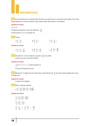 Matemática
02 A mãe de Fabrício fez um delicioso bolo. Ela tinha uma dúzia de ovos, e, para fazer o bolo utilizou 4 ovos. Que

fração representa os ovos que sobraram? Qual o denominador dessa fração? E o numerador?
Sugestão de solução
12 – 4 = 8
A fração que representa os ovos que sobraram é:
O denominador é 12, e o numerador é 8.

8
12

.

03 Calcule
a)

1 2 = 	b) 2 3 = 	c) 3
5 =	
'
$
$
5 4
3 5
2
6

Sugestão de solução:
a)

1 2 = 2
$
5 4
20

	b)

2 3 = 6
$
3 5
15

	c)

04 Amanda tem 15 anos. A idade de sua prima é
Quantos anos tem a prima de Amanda?

2
5

3 6 = 18
$
2 5
10

	

de sua idade.

Sugestão de solução:
2
5

de 15 = 15 : 5 = 3, 2 partes equivale a 6.

A prima de Amanda tem 6 anos.

05 Maurício leu 15 páginas de uma revista. Desse modo, Maurício leu

ta de Maurício?

Sugestão de solução:
A revista tem 25 páginas.

06 Efetue a seguinte operação:
a)

2
1
6
2 3
' $ $ 8 - ` + jB. =
3
2 7
7 7

Sugestão de solução:
2
1
6 5
' $ $ 8 - B. =
3
2 7 7
2
1 1
'$ $ . =
3
2 7
2
1
'
3 14

18

=

2 14
$
3 1

=

28
3

3
5

da revista. Quantas páginas tem a revis-

 