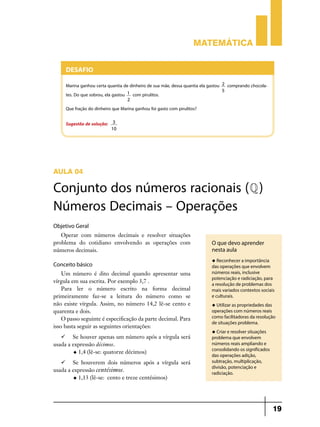 Matemática

Desafio
Marina ganhou certa quantia de dinheiro de sua mãe, dessa quantia ela gastou
tes. Do que sobrou, ela gastou 1 com pirulitos.

2
5

comprando chocola-

2

Que fração do dinheiro que Marina ganhou foi gasto com pirulitos?
Sugestão de solução:

3
10

Aula 04

Conjunto dos números racionais (Q )
Números Decimais – Operações
Objetivo Geral
Operar com números decimais e resolver situações
problema do cotidiano envolvendo as operações com
números decimais.

Conceito básico
Um número é dito decimal quando apresentar uma
vírgula em sua escrita. Por exemplo 3,7 .
Para ler o número escrito na forma decimal
primeiramente faz-se a leitura do número como se
não existe vírgula. Assim, no número 14,2 lê-se cento e
quarenta e dois.
O passo seguinte é especificação da parte decimal. Para
isso basta seguir as seguintes orientações:
	 Se houver apenas um número após a vírgula será
usada a expressão décimos.
u 1,4 (lê-se: quatorze décimos)
	 Se houverem dois números após a vírgula será
usada a expressão centésimos.
u 1,13 (lê-se: cento e treze centésimos)

O que devo aprender
nesta aula
u Reconhecer a importância

das operações que envolvem
números reais, inclusive
potenciação e radiciação, para
a resolução de problemas dos
mais variados contextos sociais
e culturais.
u Utilizar as propriedades das

operações com números reais
como facilitadoras da resolução
de situações problema.
u Criar e resolver situações

problema que envolvem
números reais ampliando e
consolidando os significados
das operações adição,
subtração, multiplicação,
divisão, potenciação e
radiciação.

19

 