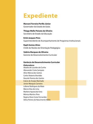 Expediente
Marconi Ferreira Perillo Júnior
Governador do Estado de Goiás
Thiago Mello Peixoto da Silveira
Secretário de Estado da Educação
Erick Jacques Pires
Superintendente de Acompanhamento de Programas Institucionais
Raph Gomes Alves
Chefe do Núcleo de Orientação Pedagógica
Valéria Marques de Oliveira
Gerente de Desenvolvimento Curricular
Gerência de Desenvolvimento Curricular
Elaboradores
Abadia de Lourdes da Cunha
Alexsander Costa Sampaio
Aline Márcia dos Santos
Carlos Roberto Brandão
Deusite Pereira dos Santos
Inácio de Araújo Machado
Júnior Marques Carneiro
Lidiane Rodrigues da Mata
Márcio Dias de Lima
Marlene Aparecida Faria
Mônica Martins Pires
Regina Alves Costa Fernandes
Silma Pereira do Nascimento Vieira

 