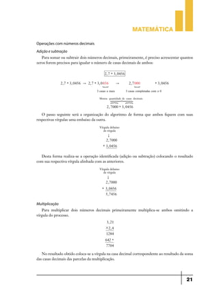 Matemática
Operações com números decimais
Adição e subtração
Para somar ou subtrair dois números decimais, primeiramente, é preciso acrescentar quantos
zeros forem precisos para igualar o número de casas decimais de ambos:
2, 7 + 3, 0456
2, 7 + 3, 0456

" 2, 7 + 3, 0 456
S

"

3 casas a mais

2, 7 000

S

+ 3, 0456

3 casas completadas com o 0

Mesma quantidade de casas decimais

6 44 ?
4
4
? 7 44 8

2, 7000 + 3, 0456

O passo seguinte será a organização do algoritmo de forma que ambos fiquem com suas
respectivas vírgulas uma embaixo da outra.
Vírgula debaixo
de vírgula

.
2, 7000
+ 3, 0456

Desta forma realiza-se a operação identificada (adição ou subtração) colocando o resultado
com sua respectiva vírgula alinhada com as anteriores.
Vírgula debaixo
de vírgula

.
2, 7000
+ 3, 0456
5, 7456

Multiplicação
Para multiplicar dois números decimais primeiramente multiplica-se ambos omitindo a
vírgula do processo.
3, 21
# 2, 4
1284
642 +
7704

No resultado obtido coloca-se a vírgula na casa decimal correspondente ao resultado da soma
das casas decimais das parcelas da multiplicação.

21

 