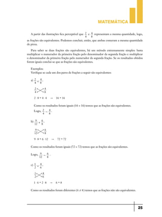 Matemática
A partir das ilustrações fica perceptível que 2 e 4 representam a mesma quantidade, logo,
4
8
as frações são equivalentes. Podemos concluir, então, que ambas comeram a mesma quantidade
de pizza.
Para saber se duas frações são equivalentes, há um método extremamente simples: basta
multiplicar o numerador da primeira fração pelo denominador da segunda fração e multiplicar
o denominador da primeira fração pelo numerador da segunda fração. Se os resultados obtidos
forem iguais conclui-se que as frações são equivalentes.
Exemplos:
Verifique se cada um dos pares de frações a seguir são equivalentes:
a) 2 e 4 .
4
8
2
4

4
8

2$8 = 4$4

"

16 = 16

Como os resultados foram iguais (16 = 16) temos que as frações são equivalentes.
Logo, 2 + 4 .
4
8
b) 9 e 6 .
12
8
9
12

6
8

9 $ 8 = 6 $ 12

"

72 = 72

Como os resultados foram iguais (72 = 72) temos que as frações são equivalentes.
Logo, 9 + 6 .
12
8
c) 1 e 4 .
2
6
1
2

4
6

1$6 = 2$8

"

6=8

Como os resultados foram diferentes ( 6 ! 8 ) temos que as frações não são equivalentes.

25

 
