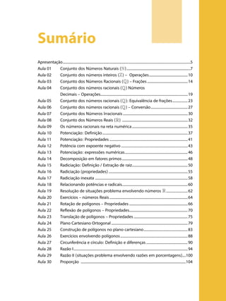 Sumário
Apresentação...............................................................................................................................................5
Aula 01	 Conjunto dos Números Naturais (N )........................................................................7
Aula 02	 Conjunto dos números inteiros (Z ) – Operações............................................10
Aula 03	 Conjunto dos Números Racionais (Q ) – Frações..............................................14
Aula 04	 Conjunto dos números racionais (Q ) Números
	
Decimais – Operações..................................................................................................19
Aula 05	 Conjunto dos números racionais (Q ): Equivalência de frações..................23
Aula 06	 Conjunto dos números racionais (Q ) – Conversão..........................................27
Aula 07	 Conjunto dos Números Irracionais.........................................................................30
Aula 08	 Conjunto dos Números Reais (R ) ..........................................................................32
Aula 09	 Os números racionais na reta numérica...............................................................35
Aula 10	 Potenciação: Definição................................................................................................37
Aula 11	 Potenciação: Propriedades........................................................................................41
Aula 12	 Potência com expoente negativo...........................................................................43
Aula 13	 Potenciação: expressões numéricas.......................................................................46
Aula 14	 Decomposição em fatores primos..........................................................................48
Aula 15	 Radiciação: Definição / Extração de raiz...............................................................50
Aula 16	 Radiciação (propriedades).........................................................................................55
Aula 17	 Radiciação inexata .......................................................................................................58
Aula 18	 Relacionando potências e radicais..........................................................................60
Aula 19	 Resolução de situações problema envolvendo números R .........................62
Aula 20	 Exercícios – números Reais........................................................................................64
Aula 21	 Rotação de polígonos – Propriedades..................................................................66
Aula 22	 Reflexão de polígonos – Propriedades..................................................................70
Aula 23	 Translação de polígonos – Propriedades.............................................................75
Aula 24	 Plano Cartesiano Ortogonal......................................................................................79
Aula 25	 Construção de polígonos no plano cartesiano..................................................83
Aula 26	 Exercícios envolvendo polígonos............................................................................88
Aula 27	 Circunferência e círculo: Definição e diferenças...............................................90
Aula 28	 Razão I................................................................................................................................94
Aula 29	 Razão II (situações problema envolvendo razões em porcentagens)	����100
Aula 30	 Proporção ......................................................................................................................104

 