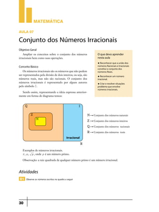Matemática
AULA 07

Conjunto dos Números Irracionais
Objetivo Geral
Ampliar os conceitos sobre o conjunto dos números
irracionais bem como suas operações.

O que devo aprender
nesta aula
u Reconhecer que a união dos

Conceito Básico
Os números irracionais são os números que não podem
ser representados pela divisão de dois inteiros; ou seja, são
números reais, mas não são racionais. O conjunto dos
números irracionais é representado por alguns autores
pelo símbolo I .
Sendo assim, representando a ideia expressa ante­ ior­
r
mente em forma de diagrama temos:

números Racionais e Irracionais
constitui o conjunto dos
números Reais.
u Reconhecer um número

irracional.
u Criar e resolver situações

problema que envolve
números irracionais.

Exemplos de números irracionais.
r , { , p , onde p é um número primo.
Observação: a raiz quadrada de qualquer número primo é um número irracional.

Atividades
01 Observe os números escritos no quadro a seguir

30

 