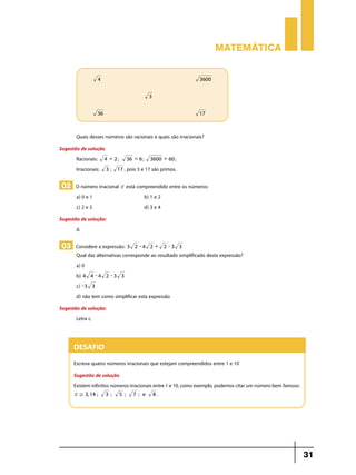 Matemática
	

4 		

		
	

3600

3

36 		

17

Quais desses números são racionais e quais são irracionais?
Sugestão de solução
Racionais: 4 = 2 ; 36 = 6 ; 3600 = 60 ;
Irracionais: 3 ; 17 , pois 3 e 17 são primos.

02 O número irracional r está compreendido entre os números:
a) 0 e 1	
c) 2 e 3	

b) 1 e 2
d) 3 e 4

Sugestão de solução:
d.

03 Considere a expressão: 3

2 -4 2 +

2 -3 3

Qual das alternativas corresponde ao resultado simplificado desta expressão?
a) 0
b) 4 4 - 4 2 - 3 3
c) - 3 3
d) não tem como simplificar esta expressão

Sugestão de solução:
Letra c.

Desafio
Escreva quatro números irracionais que estejam compreendidos entre 1 e 10
Sugestão de solução
Existem infinitos números irracionais entre 1 e 10, como exemplo, podemos citar um número bem famoso:
r , 3, 14 ;

3 ;

5 ;

7 ; e

8.

31

 