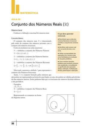 Matemática
AULA 08

Conjunto dos Números Reais (R )
Objetivo Geral
Conhecer a definição conceitual de números reais

Conceito Básico
O conjunto dos números reais R é determinado
pela união do conjunto dos números racionais com o
conjunto dos números irracionais.
Como já estudamos nas aulas anteriores:

O que devo aprender
nesta aula
u Reconhecer que a união dos

números Racionais e Irracionais
constitui o conjunto dos números
Reais.
u Identificar cada número real

N " simboliza o conjunto dos Números Naturais

com um ponto da reta e viceversa.

N = "0, 1, 2, 3, 4, 5 ... ,

u Utilizar as propriedades das

Z " simboliza o conjunto dos Números Inteiros
Z = "... , - 3, - 2, - 1, 0, 1, 2, 3... ,
Q " simboliza o conjunto dos Números Racionais
5
3
Q = '... , - 3, - , - 2, - 1, 0, , 1, 2, 3 ... 1
2
5

operações com números reais
como facilitadoras da resolução
de situações problema.
u Criar e resolver situações

problema que envolvem números
reais ampliando e consolidando
os significados das operações
adição, subtração, multiplicação,
divisão, potenciação e radiciação.

Observação: usaremos o símbolo I para representar o
conjunto dos Números Irracionais
Assim, I é o conjunto formado pelos números que
não podem ser representados na forma de uma fração, ou seja, não podem ser obtidos pela divisão
de dois números inteiros. Então podemos falar que os irracionais são números decimais infinitos
e não periódicos.
Exemplos:
2 , 3 , e r.
R " simboliza o conjunto dos Números Reais
R = Q,I

Representando os conjuntos na forma
de diagrama temos:

32

 