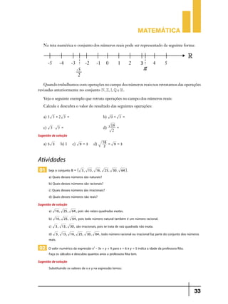 Matemática
Na reta numérica o conjunto dos números reais pode ser representado da seguinte forma:

Quando trabalhamos com operações no campo dos números reais nos retratamos das operações
revisadas anteriormente no conjunto N, Z, I, Q e R .
Veja o seguinte exemplo que retrata operações no campo dos números reais:
Calcule e descubra o valor do resultado das seguintes operações:
a) 3 3 + 2 3 = 	b)
c)

3 $ 3 = 	d)

Sugestão de solução
a) 5 3

b) 1

c)

9 =3

d)

18 =
2

0 + 1 =	
18 =
	
2
9 =3

Atividades
01 Seja o conjunto B = "

3 , 13 , 16 ,

25 ,

30 ,

64 , .

a) Quais desses números são naturais?
b) Quais desses números são racionais?
c) Quais desses números são irracionais?
d) Quais desses números são reais?
Sugestão de solução
a) 16 , 25 ,
b)

16 ,

c)

3 , 13 ,

d) 3 ,
reais.

25 ,

64 ,

pois são raízes quadradas exatas.

64 ,

pois todo número natural também é um número racional.

30 ,

13 , 16 ,

são irracionais, pois se trata de raiz quadrada não exata.
25 ,

30 ,

64 ,

todo número racional ou irracional faz parte do conjunto dos números

02 O valor numérico da expressão x2 – 3x + y + 9 para x = 6 e y = 5 indica a idade da professora Rita.
Faça os cálculos e descubra quantos anos a professora Rita tem.

Sugestão de solução
Substituindo os valores de x e y na expressão temos:

33

 