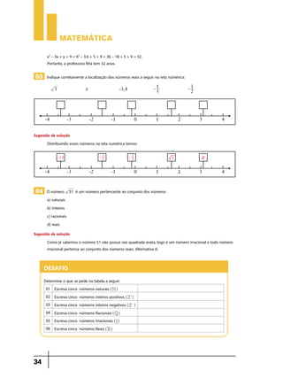Matemática
x2 – 3x + y + 9 = 62 – 3.6 + 5 + 9 = 36 – 18 + 5 + 9 = 32.
Portanto, a professora Rita tem 32 anos.

03 Indique corretamente a localização dos números reais a seguir na reta númérica:
	

3 		

r 		

-3,4		

- 1 		
5

-3
2

Sugestão de solução
Distribuindo esses números na reta numérica temos:

04 O número

51

é um número pertencente ao conjunto dos números

a) naturais
b) inteiros
c) racionais
d) reais
Sugestão de solução
Como já sabemos o número 51 não possui raiz quadrada exata, logo é um número irracional e todo número
irracional pertence ao conjunto dos números reais. Alternativa d.

Desafio
Determine o que se pede na tabela a seguir:
01 Escreva cinco números naturais ( N )
02 Escreva cinco números inteiros positivos ( Z+)
03 Escreva cinco números inteiros negativos ( Z- )
04 Escreva cinco números Racionais ( Q )
05 Escreva cinco números irracionais ( I )
06 Escreva cinco números Reais ( R )

34

 