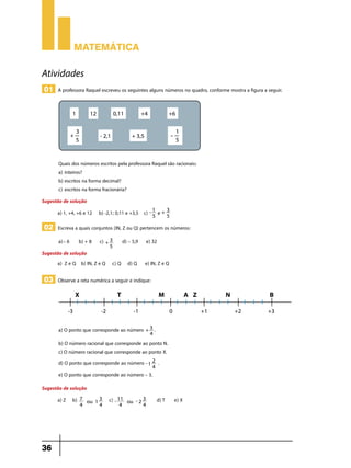 Matemática

Atividades
01 A professora Raquel escreveu os seguintes alguns números no quadro, conforme mostra a figura a seguir.

Quais dos números escritos pela professora Raquel são racionais:
a)	 inteiros?
b) escritos na forma decimal?
c)	 escritos na forma fracionária?
Sugestão de solução
a) 1, +4, +6 e 12 b) -2,1; 0,11 e +3,5 c) - 1
5

e+

3
5

02 Escreva a quais conjuntos (IN, Z ou Q) pertencem os números:
a)	– 6

b) + 8

d) – 5,9

c) + 3
5

Sugestão de solução
a)	 Z e Q b) IN, Z e Q c) Q d) Q

e) 32
e) IN, Z e Q

03 Observe a reta numérica a seguir e indique:

a) O ponto que corresponde ao número + 3 .
4

b) O número racional que corresponde ao ponto N.
c) O número racional que corresponde ao ponto X.
d) O ponto que corresponde ao número - 1 2 .
4

e) O ponto que corresponde ao número – 3.
Sugestão de solução
a)	Z b)

36

7
3
ou 1
4
4

c) - 11
4

3
ou - 2
4

d) T

e) X

 