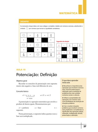 Matemática

Desafio
Se necessário, troque ideias com seus colegas e complete a tabela com números racionais, substituindo o
símbolo
por números que tornam as igualdades verdadeiras.

Sugestão de solução

AULA 10

Potenciação: Definição
Objetivo geral
Recordar os conceitos de potenciação com expoente
inteiro não negativo e base real diferente de zero.

Conceito básico
a n = a $ a $ a $ ... $ a,
1 44 2 44 3
4
4
n - vezes

a!R e n!Z

a ) base 	

u Reconhecer a importância das

operações que envolvem números
reais, inclusive potenciação e
radiciação, para a resolução de
problemas dos mais variados
contextos sociais e culturais.
u Utilizar as propriedades das

A potenciação é a operação matemática que envolve o
produto de fatores iguais. Denominaremos por
a n ) potência	

O que devo aprender
nesta aula

operações com números reais
como facilitadoras da resolução de
situações problema.
u Criar e resolver situações

n)

expoente.
Numa potenciação, o expoente indica quantas vezes a
base será multiplicada.

problema que envolvem números
reais ampliando e consolidando os
significados das operações adição,
subtração, multiplicação, divisão,
potenciação e radiciação.

37

 