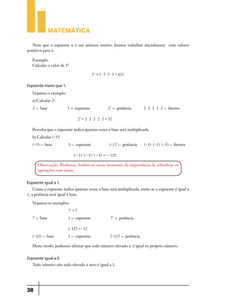 Matemática
Note que o expoente n é um número inteiro. Iremos trabalhar inicialmente com valores
positivos para n.
Exemplo:
Calcular o valor de 54.
5 4 = 5 $ 5 $ 5 $ 5 = 625

Expoente maior que 1.
Vejamos o exemplo:
a) Calcular 25.
2 ) base 	

5 ) expoente	

25 ) potência

2 $ 2 $ 2 $ 2 $ 2 ) fatores

25 = 2 $ 2 $ 2 $ 2 $ 2 = 32

Perceba que o expoente indica quantas vezes a base será multiplicada.
b) Calcular ^- 5h3
^- 5h ) base 		

3 ) expoente		

^- 5h3 ) potência

^- 5h $ ^- 5h $ ^- 5h ) fatores

^- 5h $ ^- 5h $ ^- 5h = - 125

Observação: Professor, lembre-se nesse momento da importância de relembrar as
operações com sinais.

Expoente igual a 1.
Como o expoente indica quantas vezes a base será multiplicada, então se o expoente é igual a
1, a potência será igual à base.
Vejamos os exemplos:
71 = 7
7 ) base 		

1 ) expoente		

71 ) potência

^- 12h1 =- 12
^- 12h ) base 	

1 ) expoente		

^- 12h1 ) potência

Deste modo, podemos afirmar que todo número elevado a é igual ao próprio número.

Expoente igual a 0
Todo número não nulo elevado a zero é igual a 1.

38

 