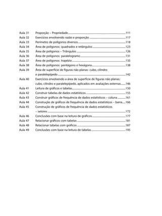 Aula 31	
Aula 32 	
Aula 33	
Aula 34	
Aula 35	
Aula 36	
Aula 37	
Aula 38	
Aula 39	
	
Aula 40	
	
Aula 41	
Aula 42 	
Aula 43	
Aula 44	
Aula 45	
	
Aula 46	
Aula 47	
Aula 48	
Aula 49	

Proporção – Propriedade..........................................................................................111
Exercícios envolvendo razão e proporção.........................................................117
Perímetro de polígonos diversos...........................................................................118
Área de polígonos: quadrados e retângulos....................................................123
Área de polígonos – Triângulos.............................................................................126
Área de polígonos: paralelogramo.......................................................................131
Área de polígonos: trapézio....................................................................................135
Área de polígonos: pentágono e hexágono.....................................................138
Área de superfície de figuras não planas: cubo, cilindro
e paralelepípedo..........................................................................................................142
Exercícios envolvendo a área de superfície de figuras não planas:
cubo, cilindro e paralelepípedo, aplicados em avaliações externas........146
Leitura de gráficos e tabelas...................................................................................150
Construir tabelas de dados estatísticos..............................................................155
Construir gráficos de frequência de dados estatísticos – coluna.............161
Construção de gráficos de frequência de dados estatísticos – barra	�����166
Construção de gráficos de frequência de dados estatísticos
– setores..........................................................................................................................172
Conclusões com base na leitura de gráficos.....................................................177
Relacionar gráficos com tabelas............................................................................181
Relacionar tabelas com gráficos............................................................................187
Conclusões com base na leitura de tabelas......................................................195

 