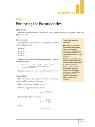 Matemática
AULA 11

Potenciação: Propriedades
Objetivo geral
Recordar as propriedades de potenciação com expoente inteiro não negativo e base real
diferente de zero.

Conceito básico
Como podemos resolver 5 $ 5 $ 5 e apresentar o resulta­ o
d
em forma de potência?
3

2

4

O que devo aprender
nesta aula
u Reconhecer a importância

das operações que envolvem
números reais, inclusive
potenciação e radiciação, para
a resolução de problemas dos
mais variados contextos sociais
e culturais.

Vamos lá.
53 = 5 $ 5 $ 5
52 = 5 $ 5
54 = 5 $ 5 $ 5 $ 5

Sabendo que o expoente indica quantas vezes a base será
multiplicada, então

u Utilizar as propriedades das

operações com números reais
como facilitadoras da resolução
de situações problema.
u Criar e resolver situações

Portanto teremos nove vezes o valor 5, assim 5 $ 5 $ 5 = 5 .
3

2

4

9

1ª propriedade:
Em um produto de potência de mesma base, devemos
conservar a base e somar os expoentes.

problema que envolvem
números reais ampliando e
consolidando os significados
das operações adição,
subtração, multiplicação,
divisão, potenciação e
radiciação.

Dado a ! R e n, m ! N , então a n $ a m = a n + m .
Observe o seguinte quociente: 5 4 ' 5 2
54 ' 52 =

5$5$5$5
5$5

Simplificando os fatores comuns,
54 ' 52 =

5 $5 $5$5
5 $5

Assim,
54 ' 52 = 54 - 2 = 52

41

 