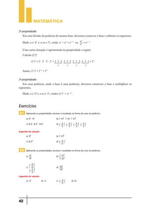 Matemática
2ª propriedade:
Em uma divisão de potência de mesma base, devemos conservar a base e subtrair os expoentes.
n
Dado a ! R* e n, m ! N , então a n ' a m = a n + m ou am = a n - m .
a

Uma outra situação é apresentada na propriedade a seguir:
Calcule (23)4
^23h4 = 23 $ 23 $ 23 $ 23 = 2 $ 2 $ 2 $ 2 $ 2 $ 2 $ 2 $ 2 $ 2 $ 2 $ 2 $ 2 = 212

SSSS
2

3

2

3

2

3

2

3

Assim, ^23h4 = 23 $ 4 = 212

3ª propriedade:
Em uma potência, onde a base é uma potência, devemos conservar a base e multiplicar os
expoentes.
Dado a ! R* e n, m ! N , então ^a nhm = a n - m .

Exercícios
01 Aplicando as propriedades, escreva o resultado na forma de uma só potência.
a) 95 $ 93 	b) ^- 4h2 $ ^- 4h $ ^- 4h3 	
c) 0, 5 $ 0, 52 $ 0, 53 	d) `- 3 j3 $ `- 3 j2 $ `- 3 j5 $ `- 3 j1 	
5

5

5

5

Sugestão de solução:
a) 98 	b) ^- 4h6 	
c) 0, 56 	d) `- 3 j11 	
5

02 Aplicando as propriedades, escreva o resultado na forma de uma só potência.
a)

3
9 5 	b) ^- 3h
2
9
^- 3h2

	

`- 2 j

7

c)

6
5 	d) 10 	
2 4
10 5
`- j
5

Sugestão de solução:
b) -3	
a) 93	

42

c) `- 2 j3 	
5

d) 10	

 