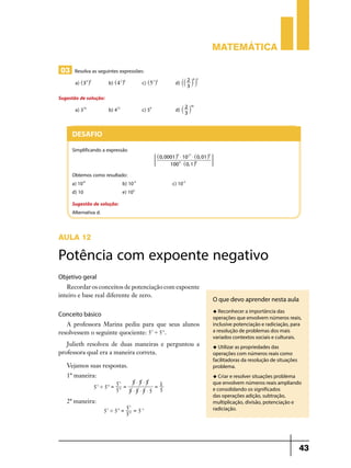 Matemática
03 Resolva as seguintes expressões:
a) ^35h2 	b) ^42h6 	c) ^53h3 	d) `` 2 j j
3

6 3

Sugestão de solução:
a) 310	

c) 59	d) ` 2 j
3

18

b) 412	

Desafio
Simplificando a expressão

;

^0, 0001h4 $ 1027 $ ^0, 01h5
E
6
100 3 $ ^0, 1h

Obtemos como resultado:
a) 10-6	
b) 10-3	
d) 10	
e) 103

c) 10-2

Sugestão de solução:
Alternativa d.

AULA 12

Potência com expoente negativo
Objetivo geral
Recordar os conceitos de potenciação com expoente
inteiro e base real diferente de zero.

O que devo aprender nesta aula
u Reconhecer a importância das

Conceito básico
A professora Marina pediu para que seus alunos
resolvessem o seguinte quociente: 53 ' 5 4 .
Julieth resolveu de duas maneiras e perguntou a
professora qual era a maneira correta.

operações que envolvem números reais,
inclusive potenciação e radiciação, para
a resolução de problemas dos mais
variados contextos sociais e culturais.
u Utilizar as propriedades das

Vejamos suas respostas.

operações com números reais como
facilitadoras da resolução de situações
problema.

1º maneira:

u Criar e resolver situações problema

5 $5 $5
53
=1
5 '5 = 4 =
5
5 $5 $5 $5 5
3

4

2ª maneira:
53 ' 5 4 =

53 = -1
5
54

que envolvem números reais ampliando
e consolidando os significados
das operações adição, subtração,
multiplicação, divisão, potenciação e
radiciação.

43

 