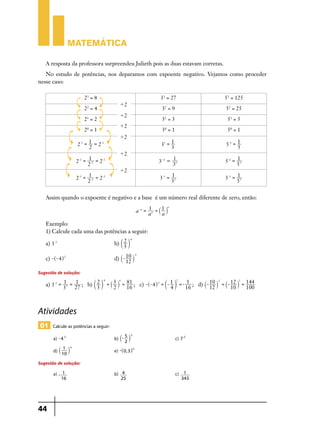 Matemática
A resposta da professora surpreendeu Julieth pois as duas estavam corretas.
No estudo de potências, nos deparamos com expoente negativo. Vejamos como proceder
nesse caso:
23 = 8
22 = 4
21 = 2
20 = 1
2-1 =

1 = -1
2
2

2-2 =

1 = -2
2
2-2

1
2 = -3 = 2-3
2

33 = 27
32 = 9

'2
'2

51 = 5

30 = 1

'2

52 = 25

31 = 3

'2

53 = 125

50 = 1

1
3

5-1 =

1
5

3-2 =

1
32

5-2 =

1
52

3-3 =

1
33

5-3 =

1
53

31 =

'2
'2

-3

Assim quando o expoente é negativo e a base é um número real diferente de zero, então:
a- n =

1 = ` 1 jn
a
an

Exemplo:
1) Calcule cada uma das potências a seguir:
a) 3-3 	

2 -4
b) c 3 m

c) -^- 4h 2 	

-2
d) `- 10 j
12

Sugestão de solução:
2
-2
4
2
2 -4
81
1
1
a) 3-3 = 13 = 27 ; b) c 3 m = ` 3 j = 16 ; c) -^- 4h 2 = c- 1 m =- 16 ; d) `- 10 j = `- 12 j = 144
12
10
100
2
4
3

Atividades
01 Calcule as potências a seguir:
a) - 4-2 	

b) `- 5 j 	c) 7-3
2
-2

1
d) ` 10 j 	e) -^0, 3h-5
-5

Sugestão de solução:
a) -

44

1 	b) 4
16
25

	

c)

1
343

 