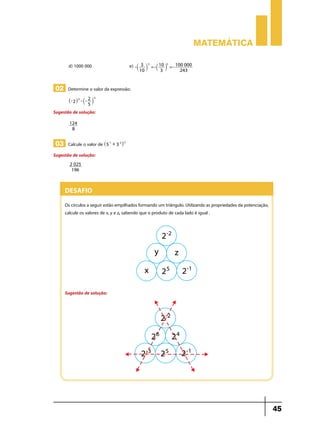 Matemática
d) 1000 000	

e) -`

3 -5 = - 10 5 = - 100 000
j
` j
10
3
243

02 Determine o valor da expressão:
^- 2h-3 - `- 2 j

-3

5

Sugestão de solução:
124
8

03 Calcule o valor de ^5

-1

+ 3 -2h-2

Sugestão de solução:
2 025
196

Desafio
Os círculos a seguir estão empilhados formando um triângulo. Utilizando as propriedades da potenciação,
calcule os valores de x, y e z, sabendo que o produto de cada lado é igual .

Sugestão de solução:

45

 