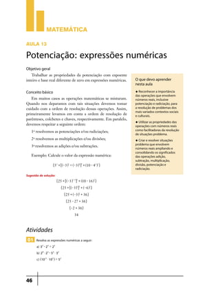 Matemática
AULA 13

Potenciação: expressões numéricas
Objetivo geral
Trabalhar as propriedades da potenciação com expoente
inteiro e base real diferente de zero em expressões numéricas.

u Reconhecer a importância

Conceito básico
Em muitos casos as operações matemáticas se misturam.
Quando nos deparamos com tais situações devemos tomar
cuidado com a ordem de resolução dessas operações. Assim,
primeiramente levamos em conta a ordem de resolução de
parênteses, colchetes e chaves, respectivamente. Em paralelo,
devemos respeitar a seguinte ordem:
1o resolvemos as potenciações e/ou radiciações;
2o resolvemos as multiplicações e/ou divisões;
3 resolvemos as adições e/ou subtrações.
o

Exemplo: Calcule o valor da expressão numérica:
"5 2 + 6^- 3h5 ' ^- 3h4 @3 + ^10 - 4 2h2 ,

Sugestão de solução:

"25 + 6^- 3h5 - 4 @3 + ^10 - 16h2 ,
"25 + 6^- 3h1 @3 + ^- 6h2 ,
"25 + ^- 3h3 + 36 ,
"25 - 27 + 36 ,
"- 2 + 36 ,

34

Atividades
01 Resolva as expressões numéricas a seguir:
a) 32 - 25 ' 23
b) 28 $ 23 - 53 $ 32
c) ^10-3 $ 105h ' 52

46

O que devo aprender
nesta aula
das operações que envolvem
números reais, inclusive
potenciação e radiciação, para
a resolução de problemas dos
mais variados contextos sociais
e culturais.
u Utilizar as propriedades das

operações com números reais
como facilitadoras da resolução
de situações problema.
u Criar e resolver situações

problema que envolvem
números reais ampliando e
consolidando os significados
das operações adição,
subtração, multiplicação,
divisão, potenciação e
radiciação.

 