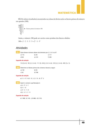 Matemática
III) Os valores (resultados) encontrados na coluna da direita serão os fatores primos do número
em questão (300).

Assim, o número 300 pode ser escrito como produto dos fatores obtidos:
300 = 2 . 2 . 3 . 5 . 5 = 22 . 3 . 52

Atividades
01 Quais desses números abaixo são divisíveis por 2, 3, 4, 5 ou 6?
a) 116 	
d) 60	

b) 30	
e) 210	

c) 111
f) 405

Sugestão de solução:
116 (2 e 4); 30 (2, 3, 5 e 6); 111 (3); 60 (2, 3, 4, 5 e 6); 210 (2, 3, 5 e 6); 405 (3 e 5).

02 Determine os fatores primos dos números naturais a seguir:
a) 150	
c) 62	

b) 93
d) 768

Sugestão de solução:
a) 2 . 3 . 52; b) 3 . 31; c) 2 . 31; d) 28 . 3

03 Qual é o número cuja fatoração é:
a) 2 . 33 . 5 . 7
b) 11 . 13
c) 23 . 5 . 7 . 31
d) 2 . 3 . 5 . 7 . 11

Sugestão de solução:
a) 1 890; b) 143; c) 8 680; d) 2 310.

49

 