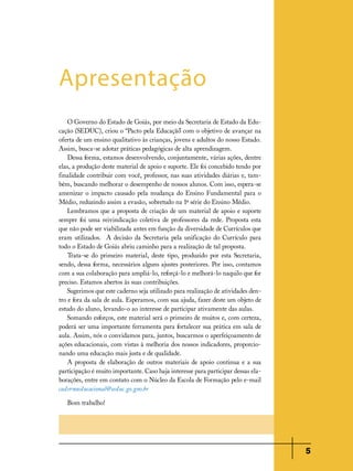 Apresentação
O Governo do Estado de Goiás, por meio da Secretaria de Estado da Educação (SEDUC), criou o “Pacto pela Educação com o objetivo de avançar na
”
oferta de um ensino qualitativo às crianças, jovens e adultos do nosso Estado.
Assim, busca-se adotar práticas pedagógicas de alta aprendizagem.
Dessa forma, estamos desenvolvendo, conjuntamente, várias ações, dentre
elas, a produção deste material de apoio e suporte. Ele foi concebido tendo por
finalidade contribuir com você, professor, nas suas atividades diárias e, também, buscando melhorar o desempenho de nossos alunos. Com isso, espera-se
amenizar o impacto causado pela mudança do Ensino Fundamental para o
Médio, reduzindo assim a evasão, sobretudo na 1ª série do Ensino Médio.
Lembramos que a proposta de criação de um material de apoio e suporte
sempre foi uma reivindicação coletiva de professores da rede. Proposta esta
que não pode ser viabilizada antes em função da diversidade de Currículos que
eram utilizados. A decisão da Secretaria pela unificação do Currículo para
todo o Estado de Goiás abriu caminho para a realização de tal proposta.
Trata-se do primeiro material, deste tipo, produzido por esta Secretaria,
sendo, dessa forma, necessários alguns ajustes posteriores. Por isso, contamos
com a sua colaboração para ampliá-lo, reforçá-lo e melhorá-lo naquilo que for
preciso. Estamos abertos às suas contribuições.
Sugerimos que este caderno seja utilizado para realização de atividades dentro e fora da sala de aula. Esperamos, com sua ajuda, fazer deste um objeto de
estudo do aluno, levando-o ao interesse de participar ativamente das aulas.
Somando esforços, este material será o primeiro de muitos e, com certeza,
poderá ser uma importante ferramenta para fortalecer sua prática em sala de
aula. Assim, nós o convidamos para, juntos, buscarmos o aperfeiçoamento de
ações educacionais, com vistas à melhoria dos nossos indicadores, proporcionando uma educação mais justa e de qualidade.
A proposta de elaboração de outros materiais de apoio continua e a sua
participação é muito importante. Caso haja interesse para participar dessas elaborações, entre em contato com o Núcleo da Escola de Formação pelo e-mail
cadernoeducacional@seduc.go.gov.br
Bom trabalho!

5

 
