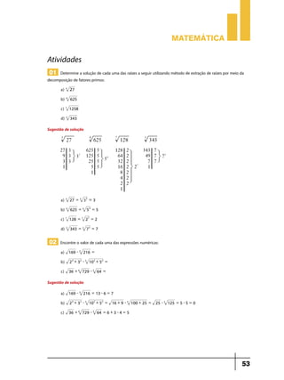 Matemática

Atividades
01 Determine a solução de cada uma das raízes a seguir utilizando método de extração de raízes por meio da

decomposição de fatores primos:
a) 3 27
b) 4

625

c) 7

1258

d) 3

343

Sugestão de solução

a) 3

27 = 3 3 3 = 3

b) 4

625 = 4 5 4 = 5

c) 7

128 = 7 27 = 2

d) 3

343 = 3 7 3 = 7

02 Encontre o valor de cada uma das expressões numéricas:
a)

169 - 3 216 =

b)

2 4 + 3 2 - 3 10 2 + 5 2 =

c)

36 + 6 729 - 3 64 =

Sugestão de solução
a)

169 - 3 216 = 13 - 6 = 7

b)

2 4 + 3 2 - 3 10 2 + 5 2 =

c)

36 + 6 729 - 3 64 = 6 + 3 - 4 = 5

16 + 9 - 3 100 + 25 =

25 - 3 125 = 5 - 5 = 0

53

 