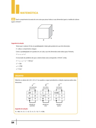 Matemática
03 Qual o comprimento da aresta de uma caixa que possui todas as suas dimensões iguais e medida de volume

igual a 729 dm3?

Sugestão de solução
Temos que o volume (V) de um paralelepípedo é dado pelo produto de suas três dimensões:
V = altura x comprimento x largura
Como o paralelepípedo em questão em um cubo, suas três dimensões serão todas iguais. Portanto,
V = a $ a $ a = a3

O enunciado do problema diz que o volume desta caixa corresponde a 729 dm3, então,
V = a $ a $ a = a3 = 729 dm3
a3 = 729
a = 3 729
a = 9 dm3

Desafio
Obtenha os valores de A, B, C, D, E e F nos quadros a seguir percebendo as relações expressas pelas setas
direcionais.

Sugestão de solução:
A = 484; B = 31; C = 8; D = 4; E = 10; F = 4 096.

54

 