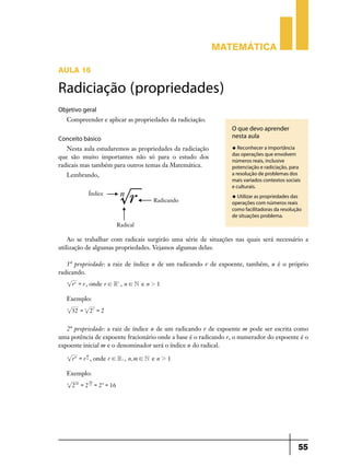 Matemática
Aula 16

Radiciação (propriedades)
Objetivo geral
Compreender e aplicar as propriedades da radiciação.

Conceito básico
Nesta aula estudaremos as propriedades da radiciação
que são muito importantes não só para o estudo dos
radicais mas também para outros temas da Matemática.
Lembrando,

O que devo aprender
nesta aula
u Reconhecer a importância

das operações que envolvem
números reais, inclusive
potenciação e radiciação, para
a resolução de problemas dos
mais variados contextos sociais
e culturais.
u Utilizar as propriedades das

operações com números reais
como facilitadoras da resolução
de situações problema.

Ao se trabalhar com radicais surgirão uma série de situações nas quais será necessário a
utilização de algumas propriedades. Vejamos algumas delas:
1ª propriedade: a raiz de índice n de um radicando r de expoente, também, n é o próprio
radicando.
n

r n = r , onde r ! R+ , n ! N e n 2 1

Exemplo:
5

32 = 5 25 = 2

2ª propriedade: a raiz de índice n de um radicando r de expoente m pode ser escrita como
uma potência de expoente fracionário onde a base é o radicando r, o numerador do expoente é o
expoente inicial m e o denominador será o índice n do radical.
n

r m = r n , onde r ! R+ , n, m ! N e n 2 1
m

Exemplo:
5

20

2 20 = 2 5 = 2 4 = 16

55

 