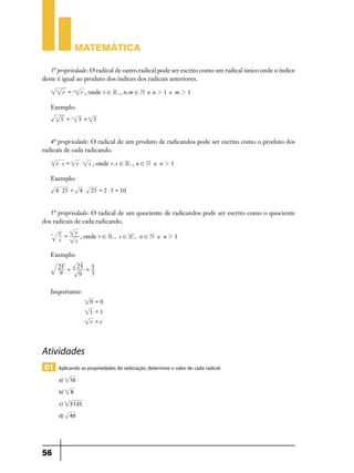 Matemática
3ª propriedade: O radical de outro radical pode ser escrito como um radical único onde o índice
deste é igual ao produto dos índices dos radicais anteriores.
n

m

r = n.m r , onde r ! R+ , n, m ! N e n 2 1 e m 2 1

Exemplo:
3

5 = 2.3 5 = 6 5

4ª propriedade: O radical de um produto de radicandos pode ser escrito como o produto dos
radicais de cada radicando.
n

r $ s = n r $ n s , onde r, s ! R+ , n ! N e n 2 1

Exemplo:
4 $ 25 = 4 $ 25 = 2 $ 5 = 10

5ª propriedade: O radical de um quociente de radicandos pode ser escrito como o quociente
dos radicais de cada radicando.
n

r =
s

n
n

r
*
, onde r ! R+, s ! R+, n ! N e n 2 1
s

Exemplo:
25 = 5
3
9

25 =
9

Importante:
n

0 =0

n

1 =1

n

r =r

Atividades
01 Aplicando as propriedades de radiciação, determine o valor de cada radical:
a) 4
b) 3

8	

c) 5

3 125 	

d)

56

16 	

49 	

 