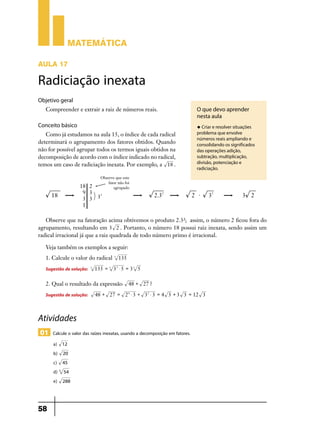 Matemática
AULA 17

Radiciação inexata
Objetivo geral
Compreender e extrair a raiz de números reais.

Conceito básico

O que devo aprender
nesta aula
u Criar e resolver situações

Como já estudamos na aula 15, o índice de cada radical
determinará o agrupamento dos fatores obtidos. Quando
não for possível agrupar todos os termos iguais obtidos na
decomposição de acordo com o índice indicado no radical,
temos um caso de radiciação inexata. Por exemplo, a 18 .

problema que envolve
números reais ampliando e
consolidando os significados
das operações adição,
subtração, multiplicação,
divisão, potenciação e
radiciação.

Observe que na fatoração acima obtivemos o produto 2.3²; assim, o número 2 ficou fora do
agrupamento, resultando em 3 2 . Portanto, o número 18 possui raiz inexata, sendo assim um
radical irracional já que a raiz quadrada de todo número primo é irracional.
Veja também os exemplos a seguir:
1. Calcule o valor do radical

Sugestão de solução:

3

3

135

135 = 3 33 $ 5 = 3 3 5

2. Qual o resultado da expressão

Sugestão de solução:

48 + 27 ?

48 + 27 = 2 4 $ 3 + 3 2 $ 3 = 4 3 + 3 3 = 12 3

Atividades
01 Calcule o valor das raízes inexatas, usando a decomposição em fatores.
a) 12
b) 20
c) 45
d) 3 54
e) 288

58

 