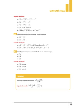 Matemática
Sugestão de solução:
a)

12 =

2$2$3 =

b)

20 =

22 $ 5 = 2 5

c)

45 =

32 $ 5 = 3 5

d) 3

54 = 3 2 $ 3 3 = 3 3 2

e)

288 =

22 $ 3 = 2 3

2 2 $ 2 2 $ 3 2 2 = 4 $ 3 2 = 12 2

02 Determine o resultado das expressões numéricas a seguir.
a)	 3

24 + 3 81

b)

80 + 20

Sugestão de solução:
a) 3
b)

24 + 3 81 = 3 2 3 $ 3 + 3 3 3 $ 3 = 2 3 3 + 3 3 3 = 5 3 3
80 + 20 =

22 $ 22 $ 5 + 22 $ 5 = 4 5 + 2 5 = 6 5

03 Identifique como racional ou irracional cada um dos números a seguir.
a)
b)
c) 3

30
36
27

Sugestão de solução:
a)
b)
c) 3

irracional
36 racional
27 racional

30

Desafio
Determine a solução da expressão
Sugestão de solução:

3

54 + 3 250
3
128

.

8 2
3 2 +5 2
=
=2
4 2
4 2

59

 