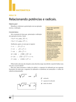 Matemática
AULA 18

Relacionando potências e radicais.
Objetivo geral
Identificar e relacionar a potenciação com sua operação
inversa, a radiciação.

Conceito básico

u Reconhecer a importância

Até o momento já vimos que potenciação e radiciação
são operações inversas. Assim:
 Se 9 2 = 81 , então, 81 = 9 ;
 Se 33 = 27 , então,

3

27 = 3 .

Analisemos, agora, os casos que se seguem:
32 = 9

9 = 32 = 3

"

5 2 = 25

"

25 = 5 2 = 5

7 2 = 49

"

49 = 7 2 = 7

103 = 1 000
63 = 216
210 = 1 024

O que devo aprender
nesta aula

"
3

"
"

3

1 000 = 3 103 = 10

216 = 3 23 $ 33 = 2 $ 3 = 6
10

1 024 = 10 210 = 2

das operações que envolvem
números reais, inclusive
potenciação e radiciação, para
a resolução de problemas dos
mais variados contextos sociais
e culturais.
u Utilizar as propriedades das

operações com números reais
como facilitadoras da resolução
de situações problema.
u Criar e resolver situações

problema que envolvem
números reais ampliando e
consolidando os significados
das operações adição,
subtração, multiplicação,
divisão, potenciação e
radiciação.

Observando cada uma das situações acima descritas surge uma dúvida: é possível indicar uma
raiz sem o uso do radical?
Para isso, basta trocarmos o índice do radical e o expoente do radicando por um expoente
fracionário de modo que o expoente do radicando se transforme em numerador e o índice do
radical em denominador.

60

 