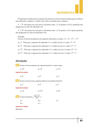 Matemática
É importante ressaltar que no conjunto dos números reais não existem soluções para os radicais
cujo radicando é negativo e o índice é par. Veja as situações que se seguem:
 - 4 não possui raiz real, pois se elevarmos tanto o (-2) quanto o (+2) ao quadrado não
chegaremos ao valor do radicando (-4).
 4 - 81 não possui raiz real, pois se elevarmos tanto o (-3) quanto o (+3) à quarta potência
não chegaremos ao valor do radicando (-81).
Exemplo:
Escreva na forma de potência com expoente fracionário as raízes:
a)

5,

33 ,

4

23 e

3

75

1

5 = 52 .

5 : Note que o expoente do radicando é 1 e o índice da raiz é 2, então

3

b) 33 : Note que o expoente do radicando é 3 e o índice da raiz é 2, então 33 = 3 2
3

c)

4

23 : Note que o expoente do radicando é 3 e o índice da raiz é 4, então

4

23 = 2 4

d)

3

75 : Note que o expoente do radicando é 5 e o índice da raiz é 3, então

3

75 = 7 3

5

Atividades
01 Escreva na forma de potência com expoente fracionário as raízes a seguir:
3 3 	b)

a) 5

5 4 	c)

7

x7 	

10

Sugestão de solução:
3

7

a) 3 5 	b) 5 7 	c) x 10
4

02 Escreva na forma de raiz as seguintes potências com expoente fracionário:
1

2

a) 2 7 	b) 3 9 	

7

c) 5 4

Sugestão de solução:
a) 7

2 	b)

03 O valor da expressão
a) 1	
d) 4	

2

3

125 3 $ 9 2
225

3 2 	c)

9

4

57

é

b) 2	
e) 5

c) 3

Sugestão de solução:
Alternativa C

61

 