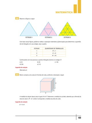 Matemática
02 Observe as figuras a seguir

Com base nessas figuras, podemos realizar a operação matemática (potenciação) para determinar a quantidade de triângulos em casa estágio, veja o quadro.
ESTÁGIO

QUANTIDADE DE TRIÂNGULOS

1

40 = 1

2

41 = 4

3

42 = 16

Continuando com esse processo, quantos triângulos teremos no estágio 5?
a) 32	
b) 64	
c) 128
d) 256	
e) 512
Sugestão de solução:
Alternativa d.

03 Márcio comprou uma caixa em formato de cubo, conforme a ilustração a seguir

A medida do volume dessa caixa é igual 216 cm3. Determine a medida da sua lado, sabendo que a fórmula da
área do cubo é A = a3, onde a corresponde a medida da aresta do cubo.
Sugestão de solução:
a = 6 cm

63

 