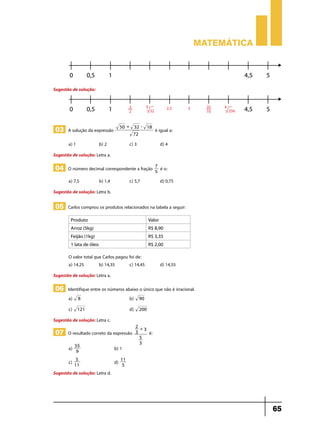 Matemática

Sugestão de solução:

03 A solução da expressão
a) 1	

50 + 32 - 18
72

b) 2 	

é igual a:

c) 3	

d) 4

Sugestão de solução: Letra a.

04 O número decimal correspondente a fração
a) 7,5	

b) 1,4	

7
5

c) 5,7	

é o:
d) 0,75

Sugestão de solução: Letra b.

05 Carlos comprou os produtos relacionados na tabela a seguir:
Produto

Valor

Arroz (5kg)

R$ 8,90

Feijão (1kg)

R$ 3,35

1 lata de óleo

R$ 2,00

O valor total que Carlos pagou foi de:
a) 14,25	
b) 14,35	
c) 14,45	

d) 14,55

Sugestão de solução: Letra a.

06 Identifique entre os números abaixo o único que não é irracional.
a)

8

c)

121

	

b)

90

d)

200

07 O resultado correto da expressão

2+
3
3
5
3

	

Sugestão de solução: Letra c.

a)

55
9

c)

é:

5
	d) 11
11
5

	

b) 1

Sugestão de solução: Letra d.

65

 