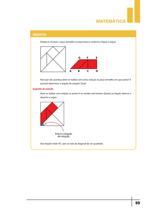 Matemática

Desafio
Deseja-se encaixar a peça vermelha na peça branca conforme a figura a seguir

Para que isto aconteça deve-se realizar uma única rotação na peça vermelha em que ponto? É
possível determinar o ângulo de rotação? Qual?
Sugestão de solução:
Deve-se realizar uma rotação no ponto A no sentido anti-horário. Quanto ao ângulo observe o
desenho a seguir

Este ângulo mede 45o, pois se trata da diagonal de um quadrado.

69

 