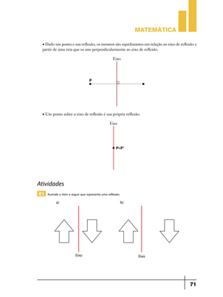 Matemática
• Dado um ponto e sua reflexão, os mesmos são equidistantes em relação ao eixo de reflexão a
partir de uma reta que os une perpendicularmente ao eixo de reflexão.

• Um ponto sobre o eixo de reflexão é sua própria reflexão.

Atividades
01 Assinale o item a seguir que representa uma reflexão:

71

 
