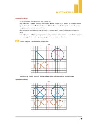 Matemática
Sugestão de solução:
As alternativas que não representam uma reflexão são:
Letra b) Pois, não satisfaz as seguintes propriedades: A figura original e a sua reflexão são geometricamente
iguais; Um ponto e a sua reflexão estão à mesma distância do eixo de reflexão a partir de uma reta que os
une perpendicularmente ao eixo de reflexão.
Letra d) Pois, não satisfaz a seguinte propriedade: A figura original e a sua reflexão são geometricamente
iguais.
Letra e) Pois, não satisfaz a seguinte propriedade: Um ponto e a sua reflexão estão à mesma distância do eixo
de reflexão a partir de uma reta que os une perpendicularmente ao eixo de reflexão.

03 Observe as figuras a seguir na malha quadriculada:

Represente por meio de desenhos todas as reflexões dessas figuras segundo o eixo especificado.
Sugestão de solução:

73

 