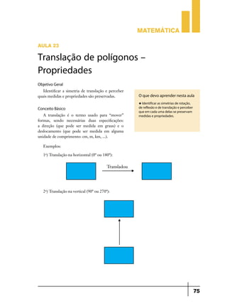Matemática
AULA 23

Translação de polígonos –
Propriedades
Objetivo Geral
Identificar a simetria de translação e perceber
quais medidas e propriedades são preservadas.

O que devo aprender nesta aula
u Identificar as simetrias de rotação,

Conceito Básico
A translação é o termo usado para “mover”
formas, sendo necessárias duas especificações:
a direção (que pode ser medida em graus) e o
deslocamento (que pode ser medida em alguma
unidade de comprimento: cm, m, km, ...).

de reflexão e de translação e perceber
que em cada uma delas se preservam
medidas e propriedades.

Exemplos:
1o) Translação na horizontal (0º ou 180º):

2o) Translação na vertical (90º ou 270º):

75

 