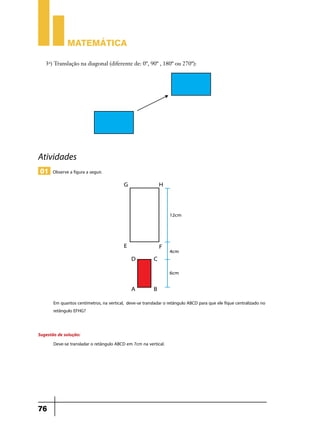 Matemática
3o) Translação na diagonal (diferente de: 0º, 90º , 180º ou 270º):

Atividades
01 Observe a figura a seguir.

Em quantos centímetros, na vertical, deve-se transladar o retângulo ABCD para que ele fique centralizado no
retângulo EFHG?
Sugestão de solução:
Deve-se transladar o retângulo ABCD em 7cm na vertical.

76

 