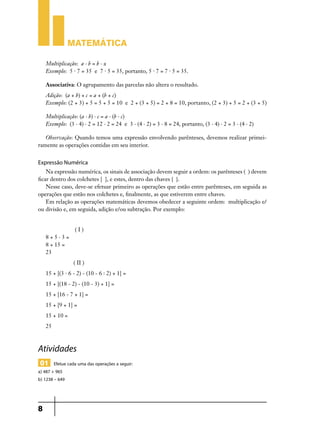 Matemática
Multiplicação: a . b = b . a
Exemplo: 5 . 7 = 35 e 7 . 5 = 35, portanto, 5 . 7 = 7 . 5 = 35.
Associativa: O agrupamento das parcelas não altera o resultado.
Adição: (a + b) + c = a + (b + c)
Exemplo: (2 + 3) + 5 = 5 + 5 = 10 e 2 + (3 + 5) = 2 + 8 = 10, portanto, (2 + 3) + 5 = 2 + (3 + 5)
Multiplicação: (a . b) . c = a . (b . c)
Exemplo: (3 . 4) . 2 = 12 . 2 = 24 e 3 . (4 . 2) = 3 . 8 = 24, portanto, (3 . 4) . 2 = 3 . (4 . 2)
Observação: Quando temos uma expressão envolvendo parênteses, devemos realizar primei­
ramente as operações contidas em seu interior.

Expressão Numérica
Na expressão numérica, os sinais de associação devem seguir a ordem: os parênteses ( ) devem
ficar dentro dos colchetes [ ], e estes, dentro das chaves { }.
Nesse caso, deve-se efetuar primeiro as operações que estão entre parênteses, em seguida as
operações que estão nos colchetes e, finalmente, as que estiverem entre chaves.
Em relação as operações matemáticas devemos obedecer a seguinte ordem: multiplicação e/
ou divisão e, em seguida, adição e/ou subtração. Por exemplo:

8+5.3=

(I)

8 + 15 =
23
( II )
15 + [(3 . 6 - 2) - (10 - 6 : 2) + 1] =
15 + [(18 - 2) - (10 - 3) + 1] =
15 + [16 - 7 + 1] =
15 + [9 + 1] =
15 + 10 =
25

Atividades
01 Efetue cada uma das operações a seguir:

a) 487 + 965
b) 1238 – 649

8

 